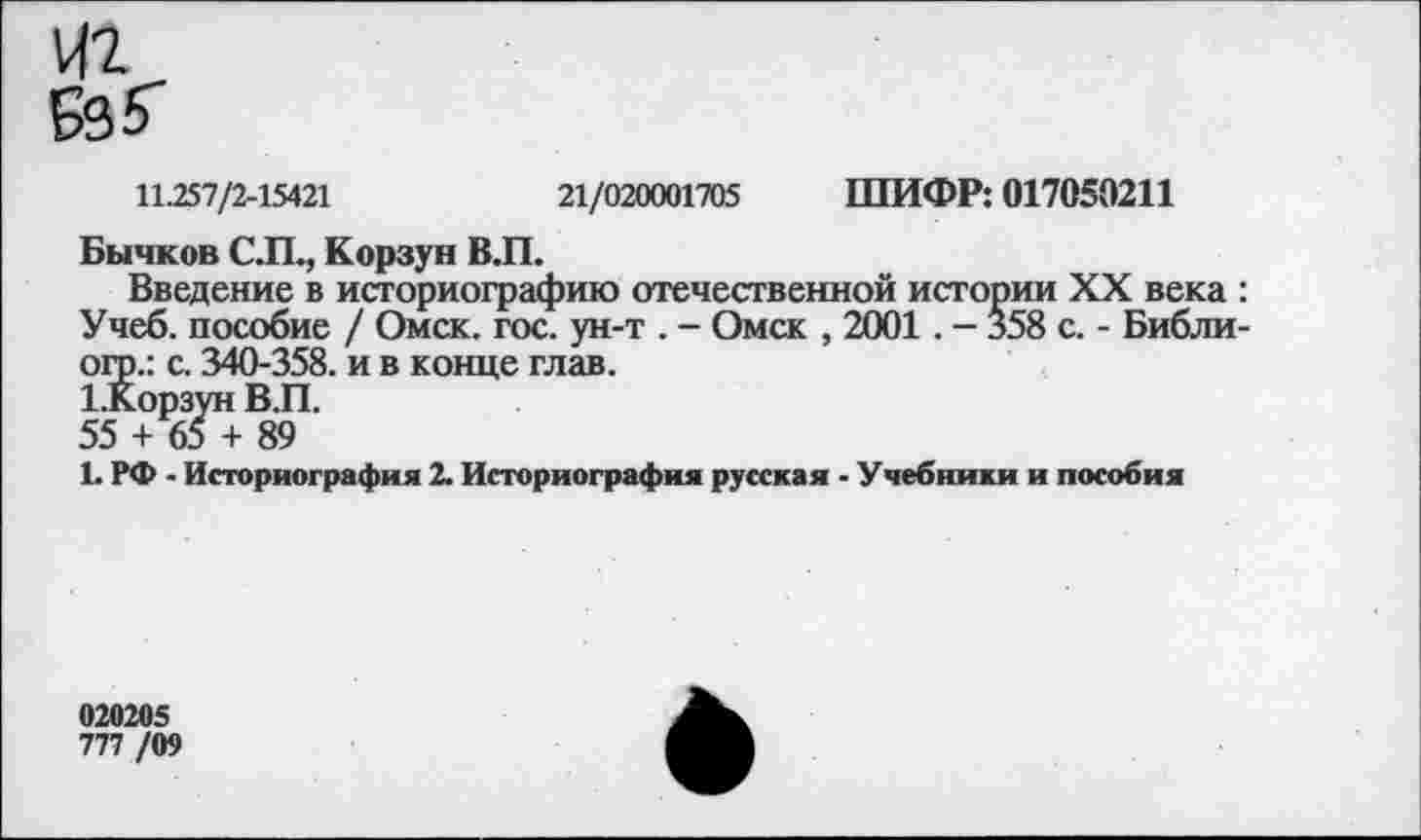 ﻿11.257/2-15421	21/020001705 ШИФР: 017050211
Бычков С.П., Корзун В.П.
Введение в историографию отечественной истории XX века : Учеб, пособие / Омск. гос. ун-т . - Омск , 2001. - 358 с. - Библи-огр.: с. 340-358. и в конце глав.
1.Корзун В.П.
55 + 65 + 89
L РФ - Историография 2. Историография русская - Учебники и пособия
020205
777 /09